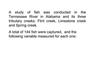 A study of fish was conducted in the
Tennessee River in Alabama and its three
tributary creeks: Flint creek, Limestone creek
and Spring creek.
A total of 144 fish were captured, and the
following variable measured for each one:
 