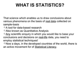 That science which enables us to draw conclusions about
various phenomena on the basis of real data collected on
sample-basis
A tool for data-based research
Also known as Quantitative Analysis
Any scientific enquiry in which you would like to base your
conclusions and decisions on real-life data, you need to
employ statistical techniques!
Now a days, in the developed countries of the world, there is
an active movement for of Statistical Literacy.
WHAT IS STATISTICS?
 