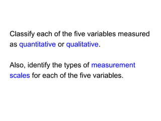 Classify each of the five variables measured
as quantitative or qualitative.
Also, identify the types of measurement
scales for each of the five variables.
 