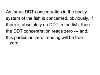As far as DDT concentration in the bodily
system of the fish is concerned, obviously, if
there is absolutely no DDT in the fish, then
the DDT concentration reads zero --- and,
this particular ‘zero’ reading will be true
zero.
 
