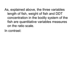 As, explained above, the three variables
length of fish, weight of fish and DDT
concentration in the bodily system of the
fish are quantitative variables measures
on the ratio scale.
In contrast:
 