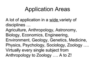 Application Areas
A lot of application in a wide variety of
disciplines …
Agriculture, Anthropology, Astronomy,
Biology, Economics, Engineering,
Environment, Geology, Genetics, Medicine,
Physics, Psychology, Sociology, Zoology ….
Virtually every single subject from
Anthropology to Zoology …. A to Z!
 