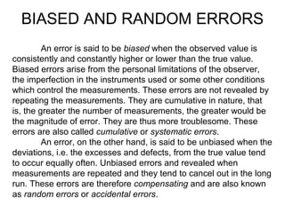 An error is said to be biased when the observed value is
consistently and constantly higher or lower than the true value.
Biased errors arise from the personal limitations of the observer,
the imperfection in the instruments used or some other conditions
which control the measurements. These errors are not revealed by
repeating the measurements. They are cumulative in nature, that
is, the greater the number of measurements, the greater would be
the magnitude of error. They are thus more troublesome. These
errors are also called cumulative or systematic errors.
An error, on the other hand, is said to be unbiased when the
deviations, i.e. the excesses and defects, from the true value tend
to occur equally often. Unbiased errors and revealed when
measurements are repeated and they tend to cancel out in the long
run. These errors are therefore compensating and are also known
as random errors or accidental errors.
BIASED AND RANDOM ERRORS
 