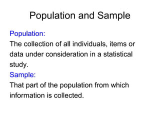 Population and Sample
Population:
The collection of all individuals, items or
data under consideration in a statistical
study.
Sample:
That part of the population from which
information is collected.
 