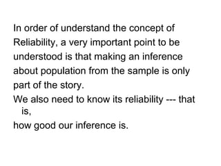 In order of understand the concept of
Reliability, a very important point to be
understood is that making an inference
about population from the sample is only
part of the story.
We also need to know its reliability --- that
is,
how good our inference is.
 