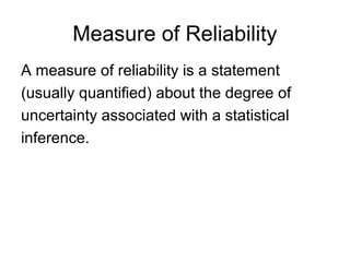 Measure of Reliability
A measure of reliability is a statement
(usually quantified) about the degree of
uncertainty associated with a statistical
inference.
 