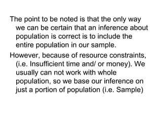 The point to be noted is that the only way
we can be certain that an inference about
population is correct is to include the
entire population in our sample.
However, because of resource constraints,
(i.e. Insufficient time and/ or money). We
usually can not work with whole
population, so we base our inference on
just a portion of population (i.e. Sample)
 