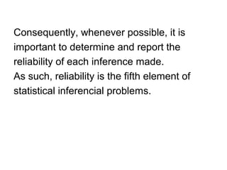 Consequently, whenever possible, it is
important to determine and report the
reliability of each inference made.
As such, reliability is the fifth element of
statistical inferencial problems.
 