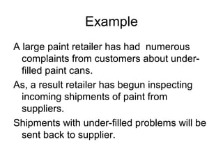 Example
A large paint retailer has had numerous
complaints from customers about under-
filled paint cans.
As, a result retailer has begun inspecting
incoming shipments of paint from
suppliers.
Shipments with under-filled problems will be
sent back to supplier.
 