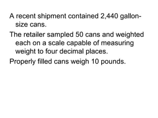 A recent shipment contained 2,440 gallon-
size cans.
The retailer sampled 50 cans and weighted
each on a scale capable of measuring
weight to four decimal places.
Properly filled cans weigh 10 pounds.
 