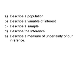 a) Describe a population
b) Describe a variable of interest
c) Describe a sample
d) Describe the Inference
e) Describe a measure of uncertainty of our
inference.
 