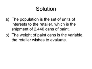 Solution
a) The population is the set of units of
interests to the retailer, which is the
shipment of 2,440 cans of paint.
b) The weight of paint cans is the variable,
the retailer wishes to evaluate.
 