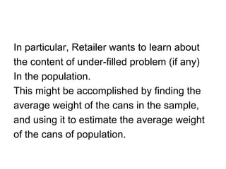 In particular, Retailer wants to learn about
the content of under-filled problem (if any)
In the population.
This might be accomplished by finding the
average weight of the cans in the sample,
and using it to estimate the average weight
of the cans of population.
 