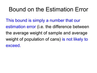 Bound on the Estimation Error
This bound is simply a number that our
estimation error (i.e. the difference between
the average weight of sample and average
weight of population of cans) is not likely to
exceed.
 