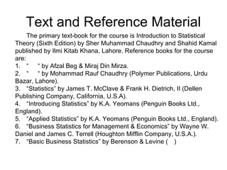 The primary text-book for the course is Introduction to Statistical
Theory (Sixth Edition) by Sher Muhammad Chaudhry and Shahid Kamal
published by Ilmi Kitab Khana, Lahore. Reference books for the course
are:
1. “ “ by Afzal Beg & Miraj Din Mirza.
2. “ “ by Mohammad Rauf Chaudhry (Polymer Publications, Urdu
Bazar, Lahore).
3. “Statistics” by James T. McClave & Frank H. Dietrich, II (Dellen
Publishing Company, California, U.S.A).
4. “Introducing Statistics” by K.A. Yeomans (Penguin Books Ltd.,
England).
5. “Applied Statistics” by K.A. Yeomans (Penguin Books Ltd., England).
6. “Business Statistics for Management & Economics” by Wayne W.
Daniel and James C. Terrell (Houghton Mifflin Company, U.S.A.).
7. “Basic Business Statistics” by Berenson & Levine ( )
Text and Reference Material
 