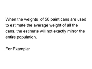 When the weights of 50 paint cans are used
to estimate the average weight of all the
cans, the estimate will not exactly mirror the
entire population.
For Example:
 