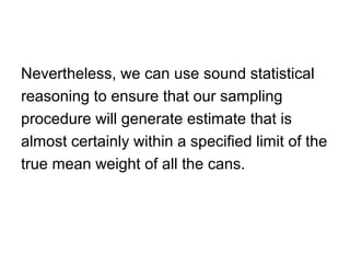 Nevertheless, we can use sound statistical
reasoning to ensure that our sampling
procedure will generate estimate that is
almost certainly within a specified limit of the
true mean weight of all the cans.
 