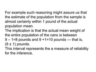 For example such reasoning might assure us that
the estimate of the population from the sample is
almost certainly within 1 pound of the actual
population mean.
The implication is that the actual mean weight of
the entire population of the cans is between
9 – 1=8 pounds and 9 +1=10 pounds --- that is,
(9 ± 1) pounds.
This interval represents the a measure of reliability
for the inference.
 