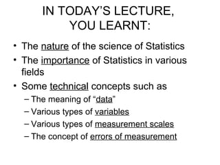 IN TODAY’S LECTURE,
YOU LEARNT:
• The nature of the science of Statistics
• The importance of Statistics in various
fields
• Some technical concepts such as
– The meaning of “data”
– Various types of variables
– Various types of measurement scales
– The concept of errors of measurement
 