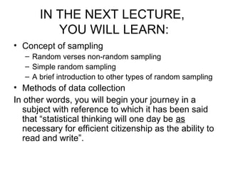 IN THE NEXT LECTURE,
YOU WILL LEARN:
• Concept of sampling
– Random verses non-random sampling
– Simple random sampling
– A brief introduction to other types of random sampling
• Methods of data collection
In other words, you will begin your journey in a
subject with reference to which it has been said
that “statistical thinking will one day be as
necessary for efficient citizenship as the ability to
read and write”.
 