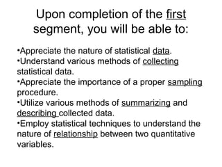 •Appreciate the nature of statistical data.
•Understand various methods of collecting
statistical data.
•Appreciate the importance of a proper sampling
procedure.
•Utilize various methods of summarizing and
describing collected data.
•Employ statistical techniques to understand the
nature of relationship between two quantitative
variables.
Upon completion of the first
segment, you will be able to:
 