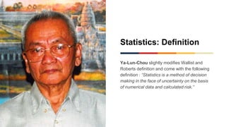 Statistics: Definition
Ya-Lun-Chou slightly modifies Wallist and
Roberts definition and come with the following
definition : “Statistics is a method of decision
making in the face of uncertainty on the basis
of numerical data and calculated risk.”
 