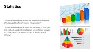 Statistics
“Statistics in the sense of data are numerical statements
of facts capable of analysis and interpretation”.
“Statistics in the sense of science is the study of principles
and methods used in the collection, presentation, analysis
and interpretation of numerical data in any sphere of
enquiry”.
 