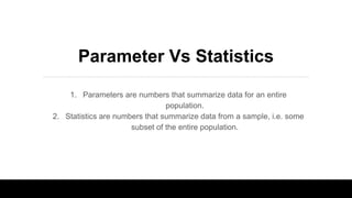 Parameter Vs Statistics
1. Parameters are numbers that summarize data for an entire
population.
2. Statistics are numbers that summarize data from a sample, i.e. some
subset of the entire population.
 