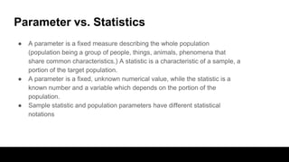 Parameter vs. Statistics
● A parameter is a fixed measure describing the whole population
(population being a group of people, things, animals, phenomena that
share common characteristics.) A statistic is a characteristic of a sample, a
portion of the target population.
● A parameter is a fixed, unknown numerical value, while the statistic is a
known number and a variable which depends on the portion of the
population.
● Sample statistic and population parameters have different statistical
notations
 