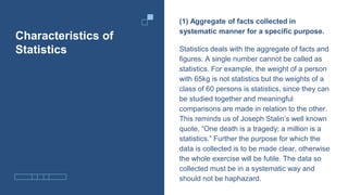 Characteristics of
Statistics
(1) Aggregate of facts collected in
systematic manner for a specific purpose.
Statistics deals with the aggregate of facts and
figures. A single number cannot be called as
statistics. For example, the weight of a person
with 65kg is not statistics but the weights of a
class of 60 persons is statistics, since they can
be studied together and meaningful
comparisons are made in relation to the other.
This reminds us of Joseph Stalin’s well known
quote, “One death is a tragedy; a million is a
statistics.” Further the purpose for which the
data is collected is to be made clear, otherwise
the whole exercise will be futile. The data so
collected must be in a systematic way and
should not be haphazard.
 