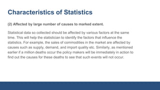 Characteristics of Statistics
(2) Affected by large number of causes to marked extent.
Statistical data so collected should be affected by various factors at the same
time. This will help the statistician to identify the factors that influence the
statistics. For example, the sales of commodities in the market are affected by
causes such as supply, demand, and import quality etc. Similarly, as mentioned
earlier if a million deaths occur the policy makers will be immediately in action to
find out the causes for these deaths to see that such events will not occur.
 
