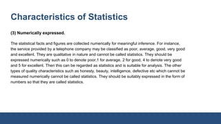 Characteristics of Statistics
(3) Numerically expressed.
The statistical facts and figures are collected numerically for meaningful inference. For instance,
the service provided by a telephone company may be classified as poor, average, good, very good
and excellent. They are qualitative in nature and cannot be called statistics. They should be
expressed numerically such as 0 to denote poor,1 for average, 2 for good, 4 to denote very good
and 5 for excellent. Then this can be regarded as statistics and is suitable for analysis. The other
types of quality characteristics such as honesty, beauty, intelligence, defective etc which cannot be
measured numerically cannot be called statistics. They should be suitably expressed in the form of
numbers so that they are called statistics.
 
