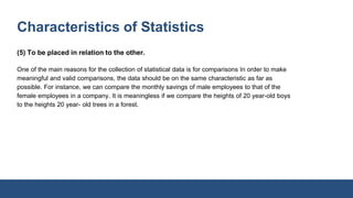 Characteristics of Statistics
(5) To be placed in relation to the other.
One of the main reasons for the collection of statistical data is for comparisons In order to make
meaningful and valid comparisons, the data should be on the same characteristic as far as
possible. For instance, we can compare the monthly savings of male employees to that of the
female employees in a company. It is meaningless if we compare the heights of 20 year-old boys
to the heights 20 year- old trees in a forest.
 