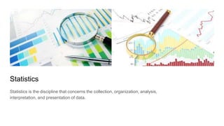 Statistics
Statistics is the discipline that concerns the collection, organization, analysis,
interpretation, and presentation of data.
 