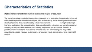 Characteristics of Statistics
(4) Enumerated or estimated with a reasonable degree of accuracy.
The numerical data are collected by counting, measuring or by estimating. For example, to find out
the number of patients admitted in a hospital, data is collected by actual counting or to find out the
obesity of patients, data are collected by actual measurements on height and weight.
In a large scale study like crop estimation, data are collected by estimation and using the powerful
sampling techniques, because the actual counting may or may not be possible. Even if it is
possible, the measurements involve more time and cost. The estimated figures may not be
accurate and precise. However certain degree of accuracy has to be maintained for a meaningful
analysis.
 