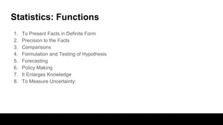 Statistics: Functions
1. To Present Facts in Definite Form
2. Precision to the Facts
3. Comparisons
4. Formulation and Testing of Hypothesis
5. Forecasting
6. Policy Making
7. It Enlarges Knowledge
8. To Measure Uncertainty:
 