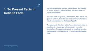 1. To Present Facts in
Definite Form:
We can represent the things in their true form with the help
of figures. Without a statistical study, our ideas would be
vague and indefinite.
The facts are to be given in a definite form. If the results are
given in numbers, then they are more convincing than if the
results are expressed on the basis of quality.
The statements like, there is lot of unemployment in India or
population is increasing at a faster rate are not in the
definite form. The statements should be in definite form like
the population in 2004 would be 15% more as compared to
1990.
 