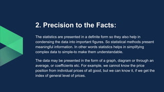 2. Precision to the Facts:
The statistics are presented in a definite form so they also help in
condensing the data into important figures. So statistical methods present
meaningful information. In other words statistics helps in simplifying
complex data to simple-to make them understandable.
The data may be presented in the form of a graph, diagram or through an
average, or coefficients etc. For example, we cannot know the price
position from individual prices of all good, but we can know it, if we get the
index of general level of prices.
 