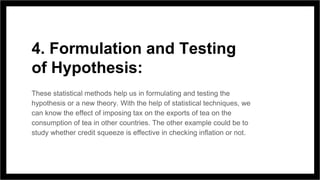4. Formulation and Testing
of Hypothesis:
These statistical methods help us in formulating and testing the
hypothesis or a new theory. With the help of statistical techniques, we
can know the effect of imposing tax on the exports of tea on the
consumption of tea in other countries. The other example could be to
study whether credit squeeze is effective in checking inflation or not.
 
