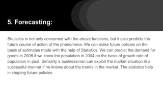5. Forecasting:
Statistics is not only concerned with the above functions, but it also predicts the
future course of action of the phenomena. We can make future policies on the
basis of estimates made with the help of Statistics. We can predict the demand for
goods in 2005 if we know the population in 2004 on the basis of growth rate of
population in past. Similarly a businessman can exploit the market situation in a
successful manner if he knows about the trends in the market. The statistics help
in shaping future policies.
 