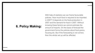 6. Policy Making:
With help of statistics we can frame favourable
policies. How much food is required to be imported
in 2007? It depends on the food-production in
2007 and the demand for food in 2007. Without
knowing these factors we cannot estimate the
amount of imports. On the basis of forecast the
government forms the policies about food grains,
housing etc. But if the forecasting is not correct,
then the whole set up will be affected.
 