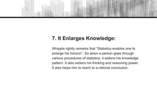 7. It Enlarges Knowledge:
Whipple rightly remarks that “Statistics enables one to
enlarge his horizon”. So when a person goes through
various procedures of statistics, it widens his knowledge
pattern. It also widens his thinking and reasoning power.
It also helps him to reach to a rational conclusion.
 
