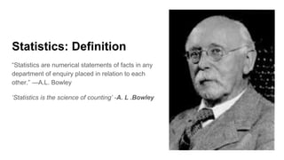 Statistics: Definition
“Statistics are numerical statements of facts in any
department of enquiry placed in relation to each
other.” —A.L. Bowley
‘Statistics is the science of counting’ -A. L .Bowley
 