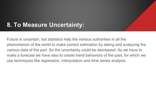 8. To Measure Uncertainty:
Future is uncertain, but statistics help the various authorities in all the
phenomenon of the world to make correct estimation by taking and analyzing the
various data of the part. So the uncertainty could be decreased. As we have to
make a forecast we have also to create trend behaviors of the past, for which we
use techniques like regression, interpolation and time series analysis.
 
