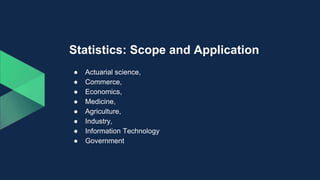 Statistics: Scope and Application
● Actuarial science,
● Commerce,
● Economics,
● Medicine,
● Agriculture,
● Industry,
● Information Technology
● Government
 