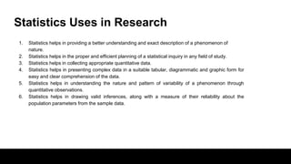 Statistics Uses in Research
1. Statistics helps in providing a better understanding and exact description of a phenomenon of
nature.
2. Statistics helps in the proper and efficient planning of a statistical inquiry in any field of study.
3. Statistics helps in collecting appropriate quantitative data.
4. Statistics helps in presenting complex data in a suitable tabular, diagrammatic and graphic form for
easy and clear comprehension of the data.
5. Statistics helps in understanding the nature and pattern of variability of a phenomenon through
quantitative observations.
6. Statistics helps in drawing valid inferences, along with a measure of their reliability about the
population parameters from the sample data.
 