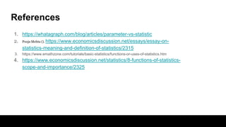References
1. https://whatagraph.com/blog/articles/parameter-vs-statistic
2. Pooja Mehta (). https://www.economicsdiscussion.net/essays/essay-on-
statistics-meaning-and-definition-of-statistics/2315
3. https://www.emathzone.com/tutorials/basic-statistics/functions-or-uses-of-statistics.htm
4. https://www.economicsdiscussion.net/statistics/8-functions-of-statistics-
scope-and-importance/2325
 