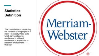 Statistics:
Definition
“The classified facts respecting
the condition of the people in a
state—especially those facts
which can be stated in
numbers or in tables of
numbers or in any tabular or
classified arrangement.” —
Webster
 