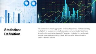 Statistics:
Definition
“By statistics we mean aggregates of facts affected to a marked extent by
multiplicity of causes, numerically expressed, enumerated or estimated
according to reasonable standard of accuracy, collected in a systematic
manner for a predetermined purpose, and placed in relation to each
other.”—Horace Sacrist
 