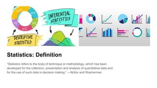 Statistics: Definition
“Statistics refers to the body of technique or methodology, which has been
developed for the collection, presentation and analysis of quantitative data and
for the use of such data in decision making.” —Ncttor and Washerman
 